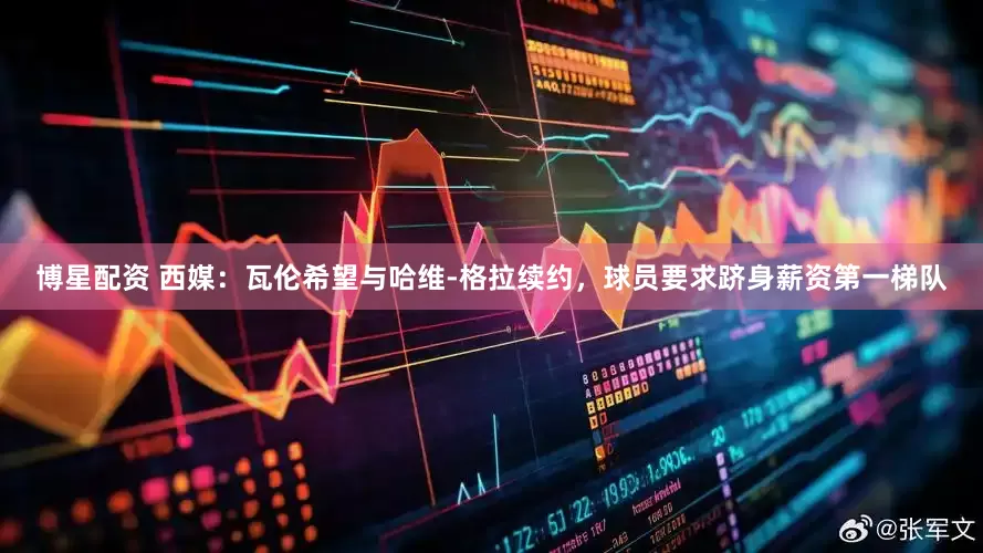 博星配资 西媒：瓦伦希望与哈维-格拉续约，球员要求跻身薪资第一梯队