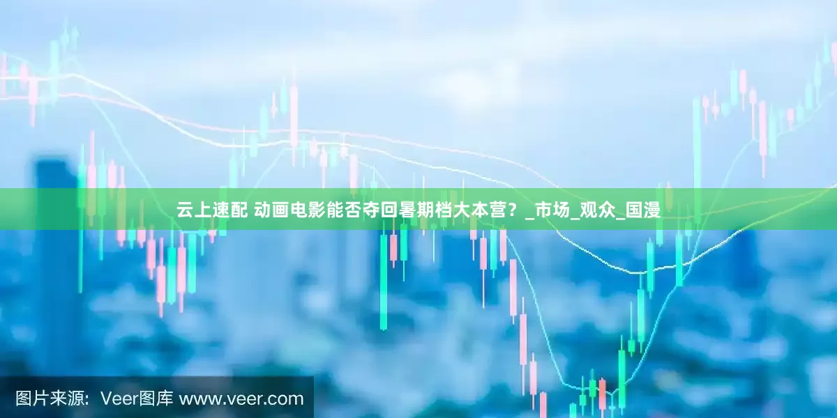 云上速配 动画电影能否夺回暑期档大本营？_市场_观众_国漫