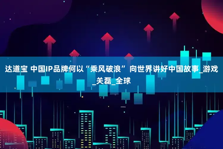 达道宝 中国IP品牌何以“乘风破浪” 向世界讲好中国故事_游戏_关磊_全球