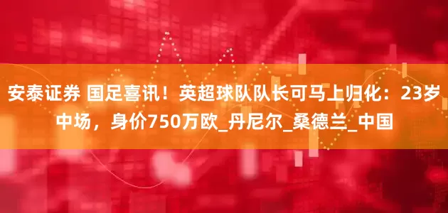安泰证券 国足喜讯！英超球队队长可马上归化：23岁中场，身价750万欧_丹尼尔_桑德兰_中国