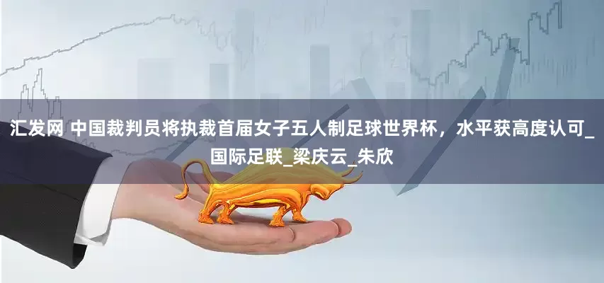 汇发网 中国裁判员将执裁首届女子五人制足球世界杯，水平获高度认可_国际足联_梁庆云_朱欣