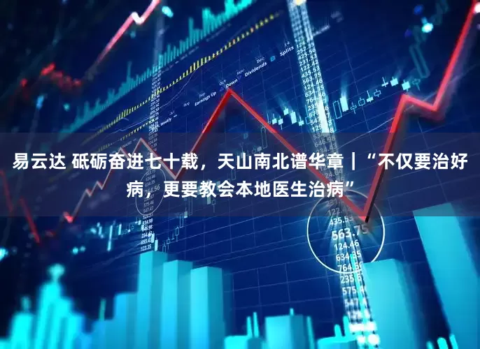 易云达 砥砺奋进七十载，天山南北谱华章｜“不仅要治好病，更要教会本地医生治病”