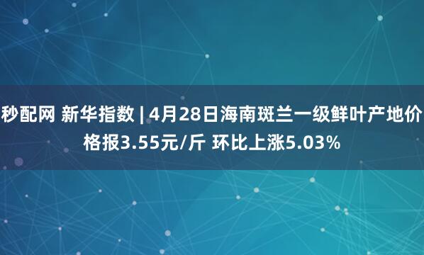 秒配网 新华指数 | 4月28日海南斑兰一级鲜叶产地价格报3.55元/斤 环比上涨5.03%