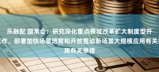 乐融配 国常会：研究深化重点领域改革扩大制度型开放工作，部署加快场景培育和开放推动新场景大规模应用有关举措