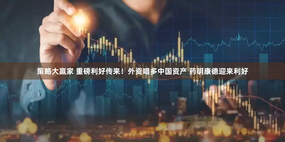 策略大赢家 重磅利好传来！外资唱多中国资产 药明康德迎来利好