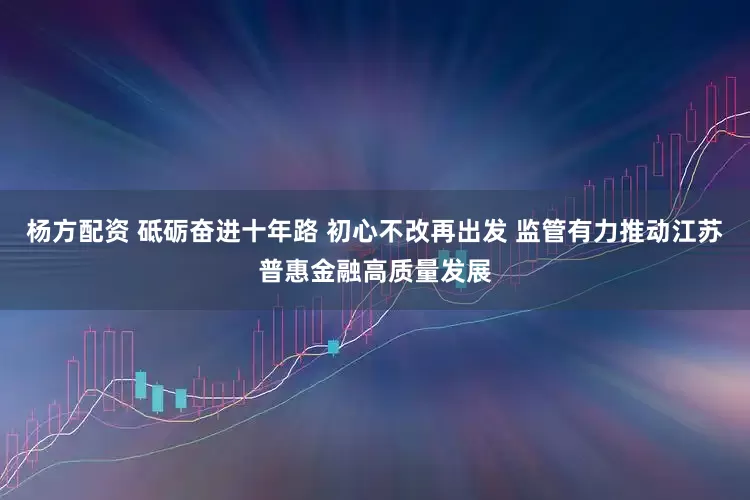 杨方配资 砥砺奋进十年路 初心不改再出发 监管有力推动江苏普惠金融高质量发展