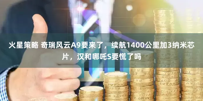 火星策略 奇瑞风云A9要来了，续航1400公里加3纳米芯片，汉和哪吒S要慌了吗