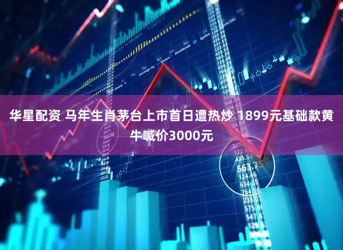 华星配资 马年生肖茅台上市首日遭热炒 1899元基础款黄牛喊价3000元