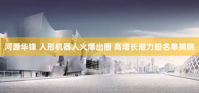 河源华锋 人形机器人火爆出圈 高增长潜力股名单揭晓