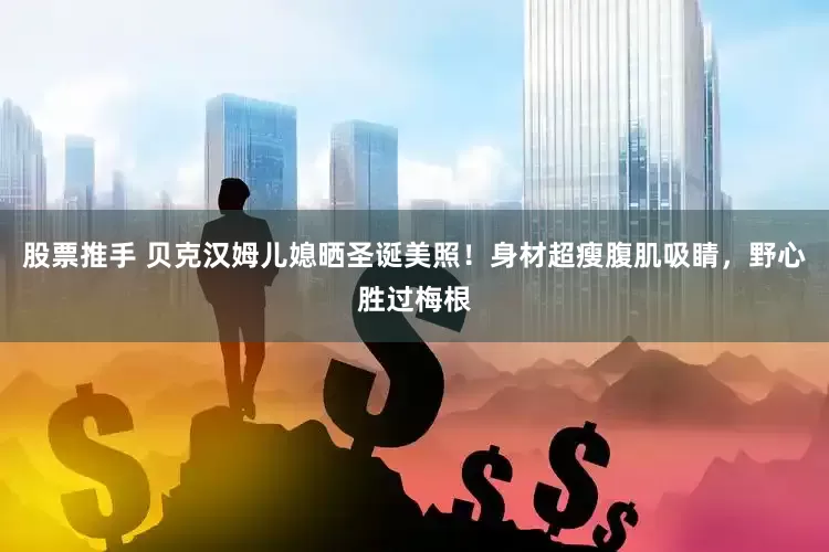 股票推手 贝克汉姆儿媳晒圣诞美照！身材超瘦腹肌吸睛，野心胜过梅根