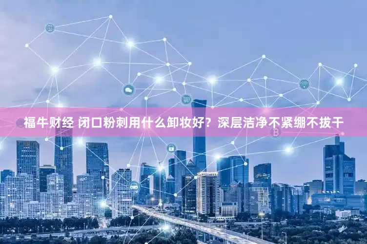 福牛财经 闭口粉刺用什么卸妆好？深层洁净不紧绷不拔干