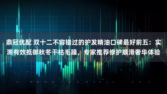 鼎冠优配 双十二不容错过的护发精油口碑最好前五：实测有效抵御秋冬干枯毛躁，专家推荐修护顺滑奢华体验