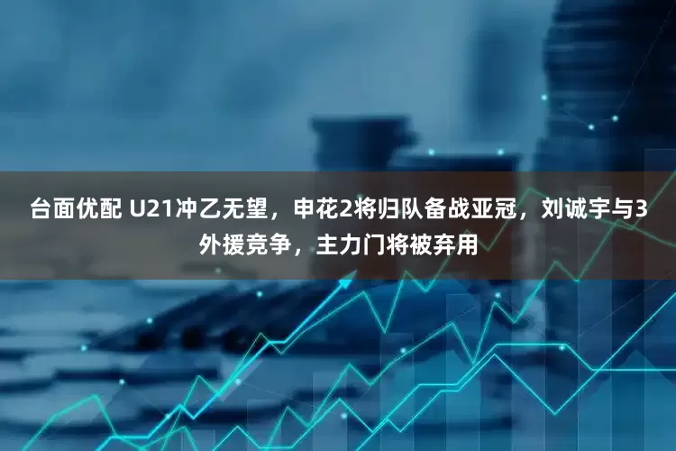 台面优配 U21冲乙无望，申花2将归队备战亚冠，刘诚宇与3外援竞争，主力门将被弃用
