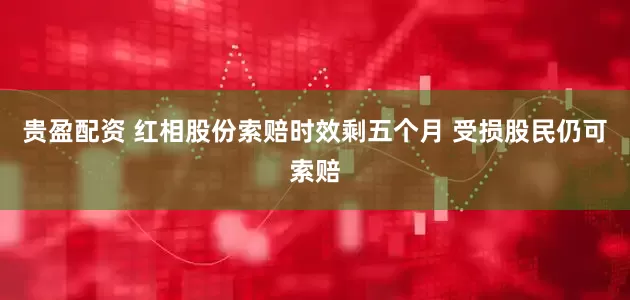贵盈配资 红相股份索赔时效剩五个月 受损股民仍可索赔