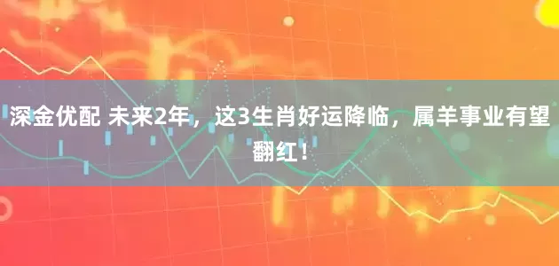 深金优配 未来2年，这3生肖好运降临，属羊事业有望翻红！