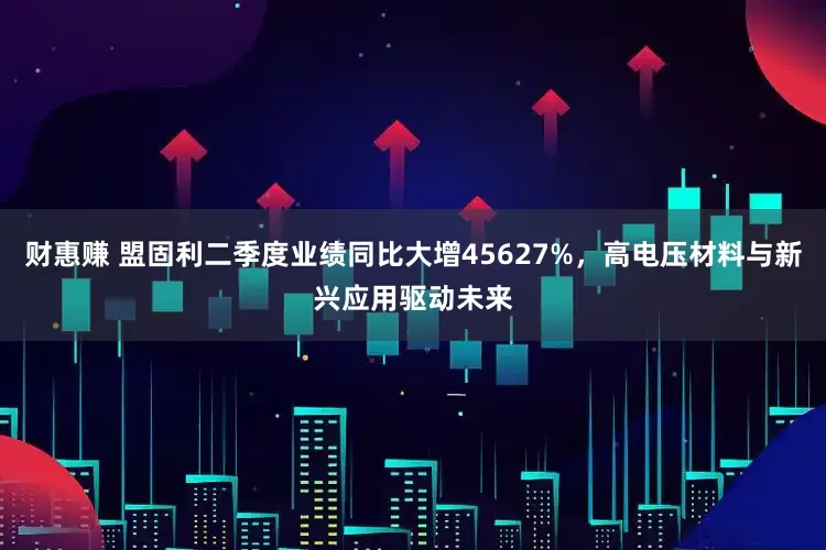 财惠赚 盟固利二季度业绩同比大增45627%，高电压材料与新兴应用驱动未来