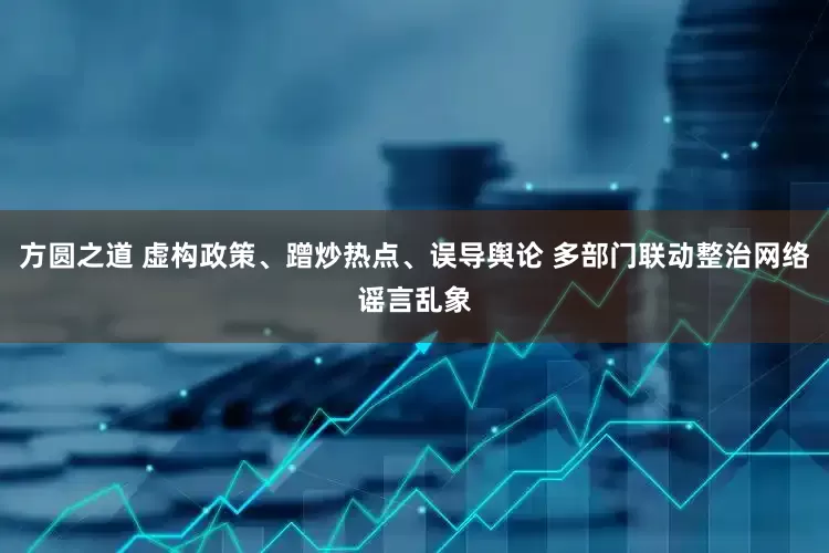 方圆之道 虚构政策、蹭炒热点、误导舆论 多部门联动整治网络谣言乱象